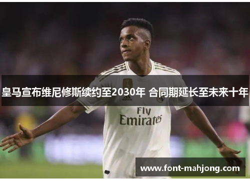 皇马宣布维尼修斯续约至2030年 合同期延长至未来十年