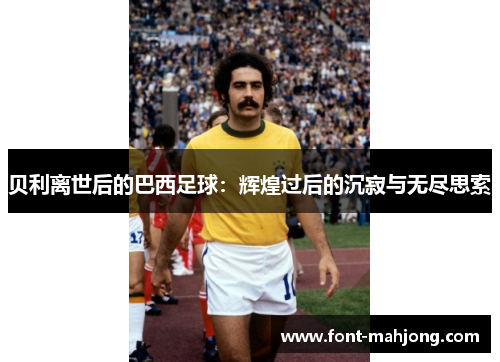贝利离世后的巴西足球：辉煌过后的沉寂与无尽思索